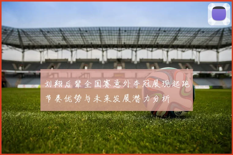刘翔后辈全国赛意外夺冠展现起跑节奏优势与未来发展潜力分析