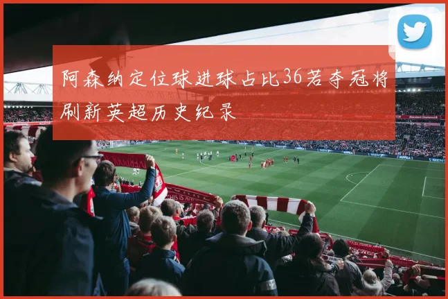 阿森纳定位球进球占比36若夺冠将刷新英超历史纪录