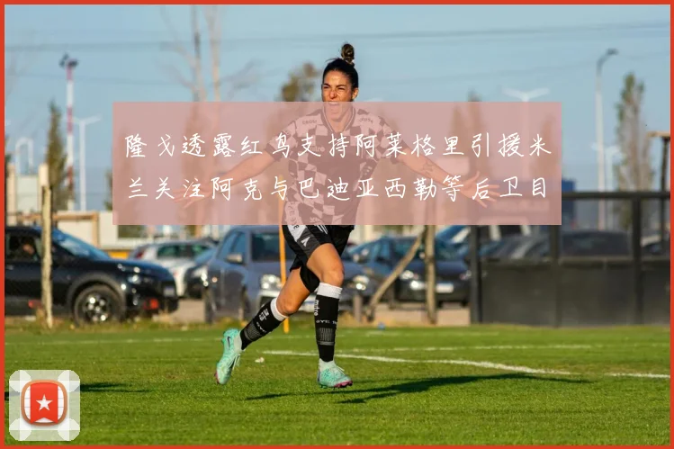 隆戈透露红鸟支持阿莱格里引援米兰关注阿克与巴迪亚西勒等后卫目标