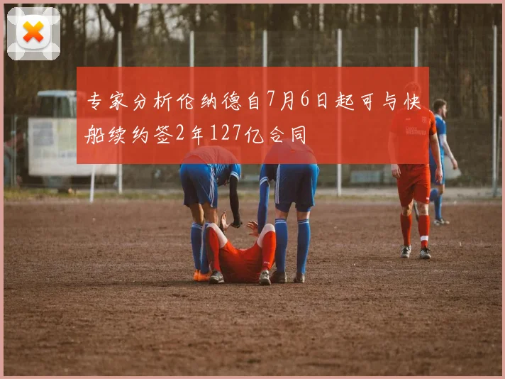 专家分析伦纳德自7月6日起可与快船续约签2年127亿合同