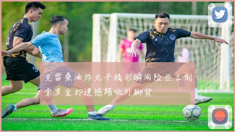 克雷桑油炸丸子精彩瞬间险些击倒索罗金却遗憾踢呲外脚背