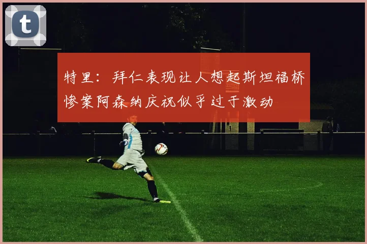 特里：拜仁表现让人想起斯坦福桥惨案阿森纳庆祝似乎过于激动