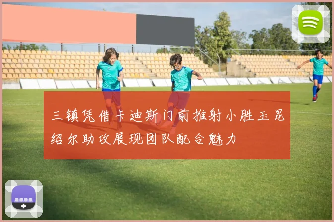 三镇凭借卡迪斯门前推射小胜玉昆绍尔助攻展现团队配合魅力