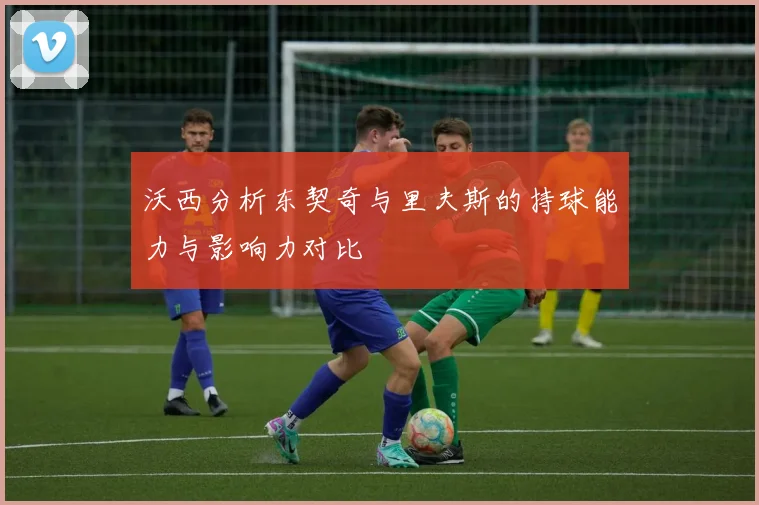 沃西分析东契奇与里夫斯的持球能力与影响力对比