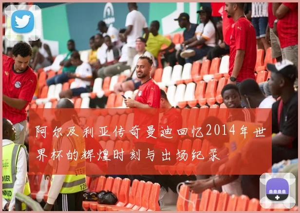 阿尔及利亚传奇曼迪回忆2014年世界杯的辉煌时刻与出场纪录