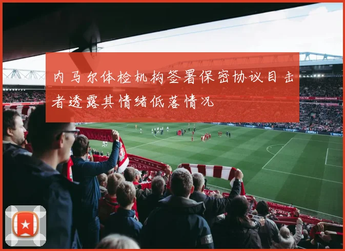 内马尔体检机构签署保密协议目击者透露其情绪低落情况