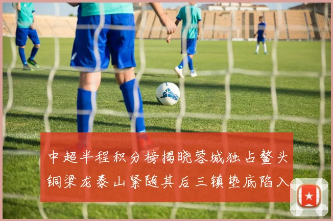 中超半程积分榜揭晓蓉城独占鳌头铜梁龙泰山紧随其后三镇垫底陷入困境