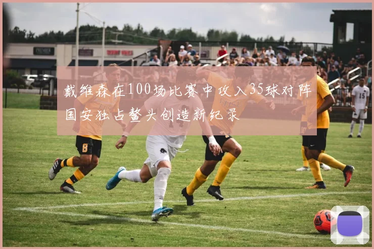戴维森在100场比赛中攻入35球对阵国安独占鳌头创造新纪录