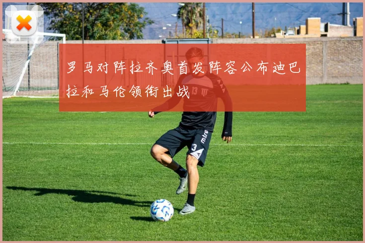 罗马对阵拉齐奥首发阵容公布迪巴拉和马伦领衔出战