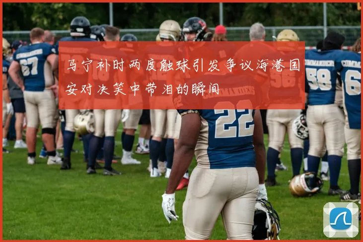 马宁补时两度触球引发争议海港国安对决笑中带泪的瞬间