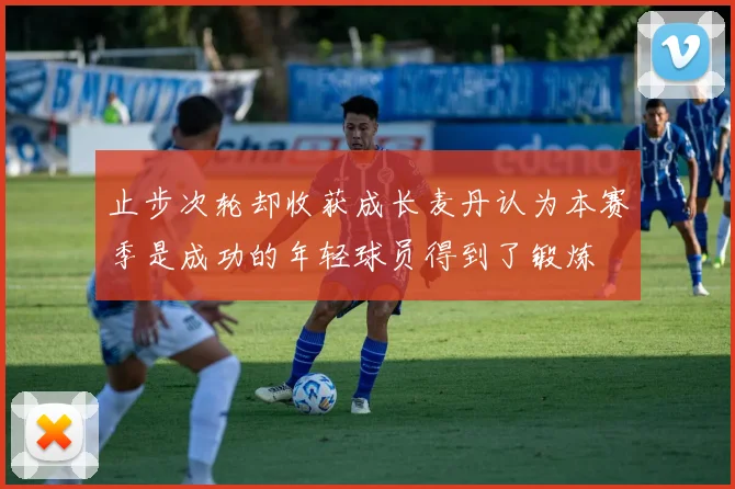 止步次轮却收获成长麦丹认为本赛季是成功的年轻球员得到了锻炼