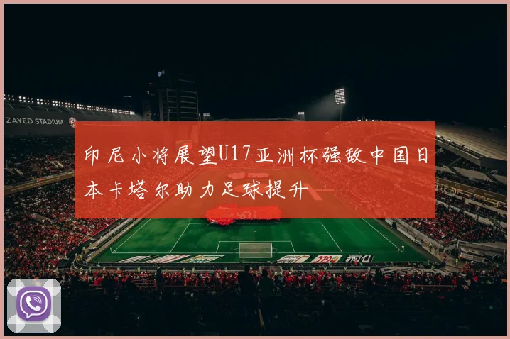 印尼小将展望U17亚洲杯强敌中国日本卡塔尔助力足球提升