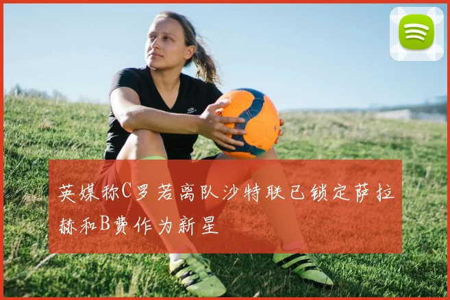 英媒称C罗若离队沙特联已锁定萨拉赫和B费作为新星