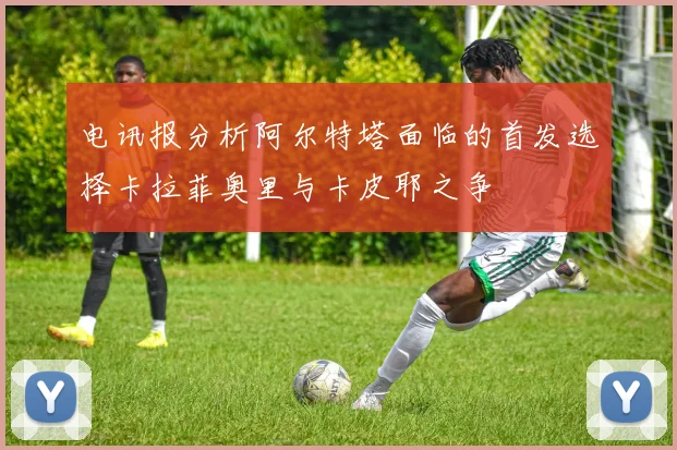 电讯报分析阿尔特塔面临的首发选择卡拉菲奥里与卡皮耶之争