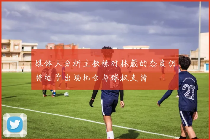 媒体人分析主教练对林葳的态度仍将给予出场机会与球权支持
