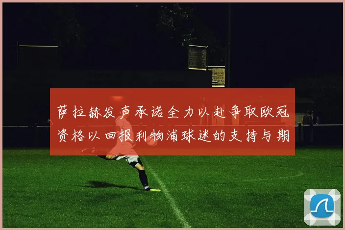 萨拉赫发声承诺全力以赴争取欧冠资格以回报利物浦球迷的支持与期待