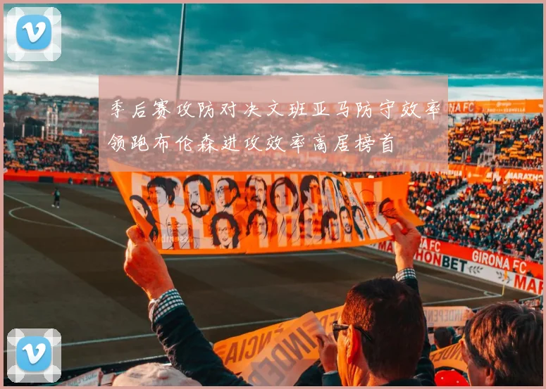 季后赛攻防对决文班亚马防守效率领跑布伦森进攻效率高居榜首