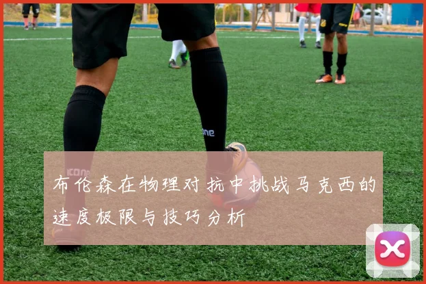 布伦森在物理对抗中挑战马克西的速度极限与技巧分析
