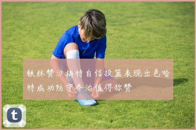 铁林赞沙梅特自信投篮表现出色哈特成功防守乔治值得称赞