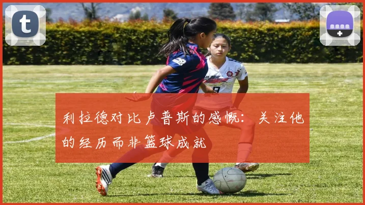 利拉德对比卢普斯的感慨：关注他的经历而非篮球成就