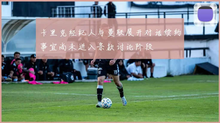 卡里克经纪人与曼联展开对话续约事宜尚未进入条款讨论阶段