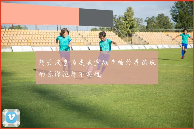 阿丹谈皇马更衣室细节被外界热议的荒谬性与不实性