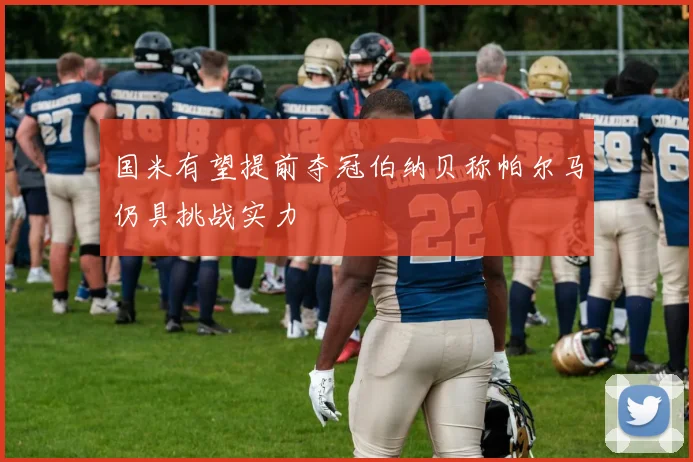 国米有望提前夺冠伯纳贝称帕尔马仍具挑战实力