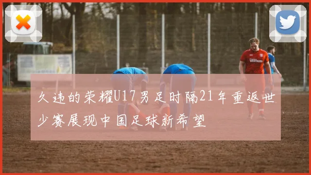 久违的荣耀U17男足时隔21年重返世少赛展现中国足球新希望
