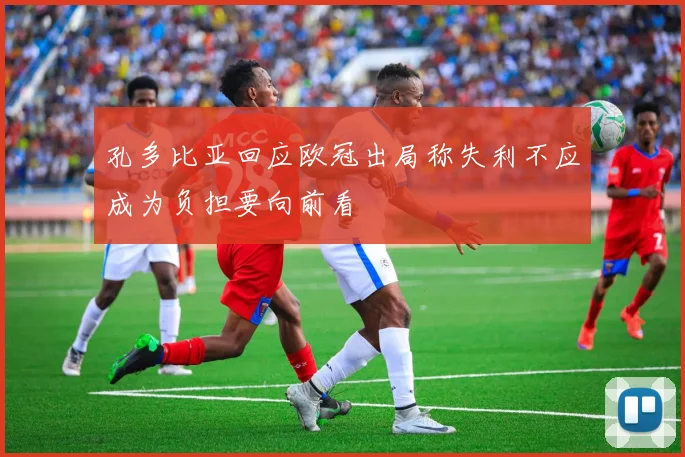 孔多比亚回应欧冠出局称失利不应成为负担要向前看