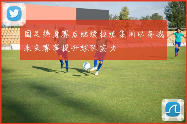国足热身赛后继续拉练集训以备战未来赛事提升球队实力