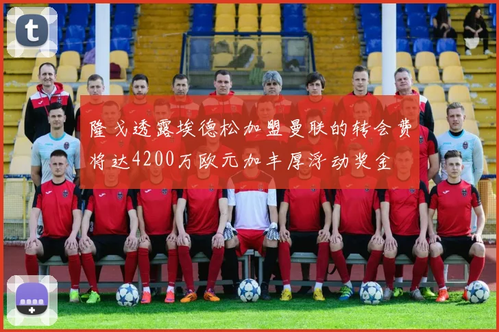 隆戈透露埃德松加盟曼联的转会费将达4200万欧元加丰厚浮动奖金