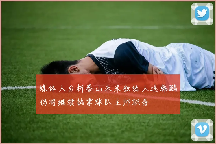 媒体人分析泰山未来教练人选韩鹏仍将继续执掌球队主帅职务
