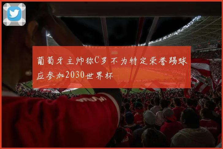 葡萄牙主帅称C罗不为特定荣誉踢球应参加2030世界杯